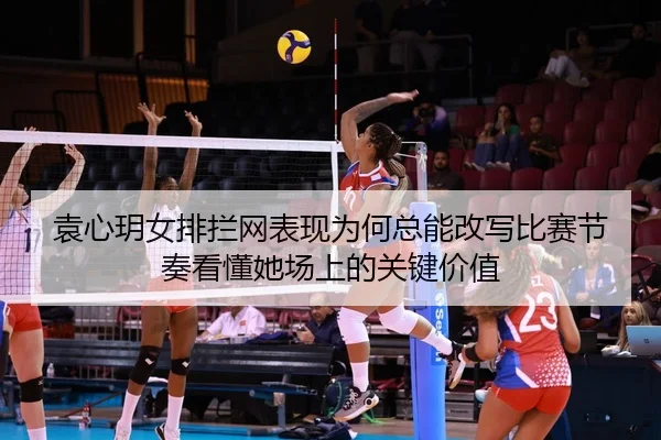 袁心玥女排拦网表现为何总能改写比赛节奏看懂她场上的关键价值